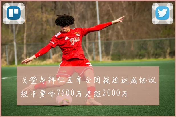 戈登与拜仁五年合同接近达成协议纽卡要价7500万差距2000万