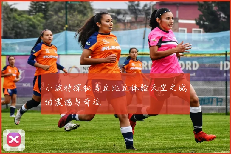 小波特探秘马丘比丘体验天空之城的震撼与奇迹