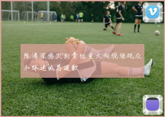 陈涛深感失利责任重大向现场观众和球迷诚恳道歉