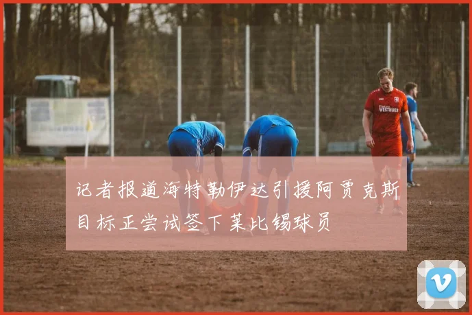 记者报道海特勒伊达引援阿贾克斯目标正尝试签下莱比锡球员