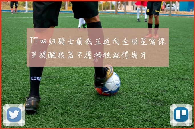 TT回归骑士前我正迈向全明星富保罗提醒我若不愿牺牲就得离开