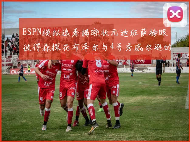 ESPN模拟选秀揭晓状元迪班萨榜眼彼得森探花布泽尔与4号秀威尔逊的精彩表现