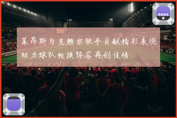 莱昂斯与克赖尔联手贡献精彩表现助力球队轮换阵容再创佳绩