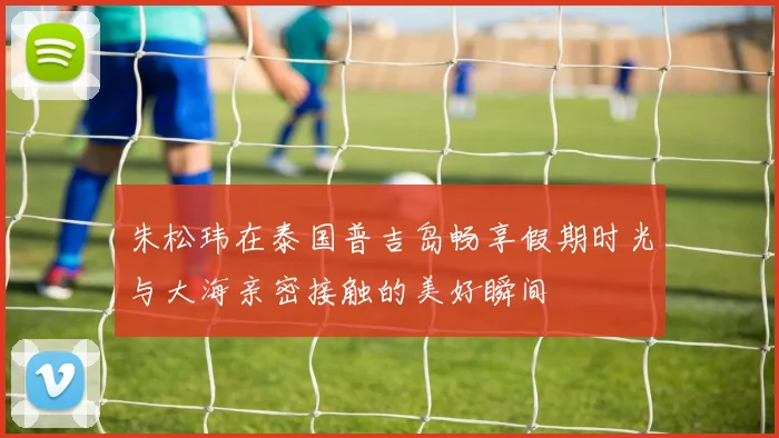 朱松玮在泰国普吉岛畅享假期时光与大海亲密接触的美好瞬间