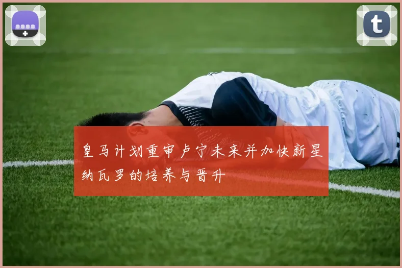 皇马计划重审卢宁未来并加快新星纳瓦罗的培养与晋升