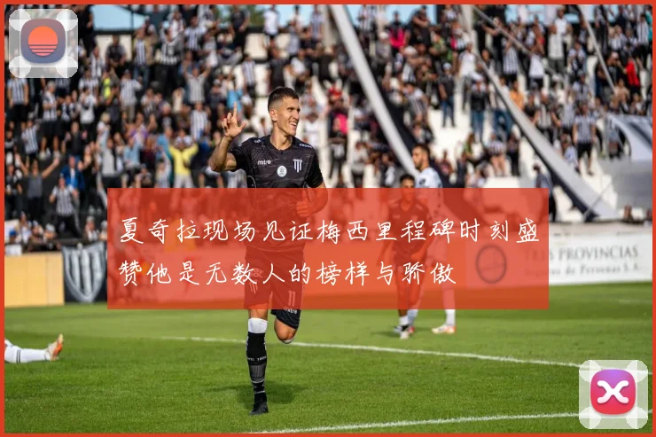 夏奇拉现场见证梅西里程碑时刻盛赞他是无数人的榜样与骄傲