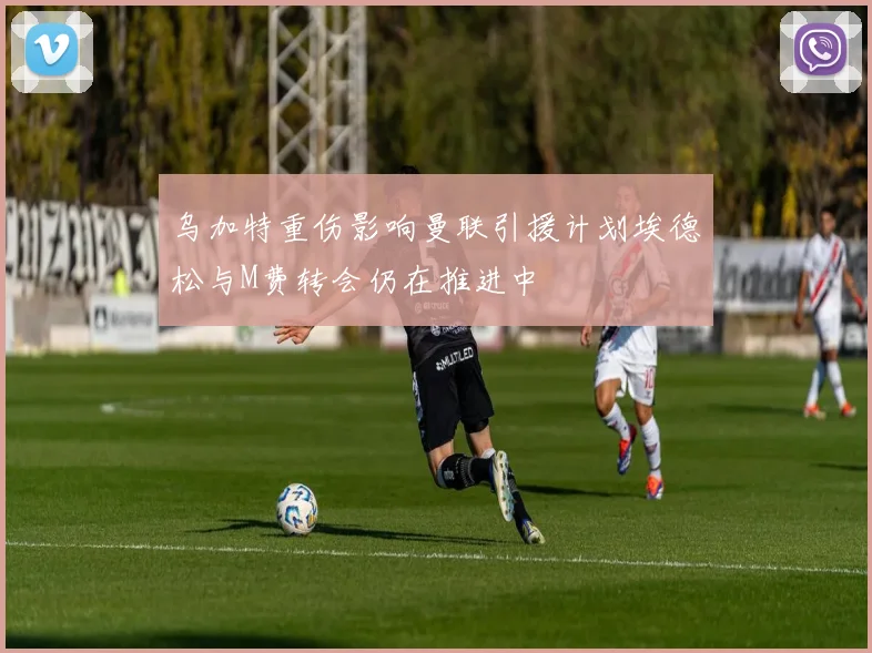 乌加特重伤影响曼联引援计划埃德松与M费转会仍在推进中