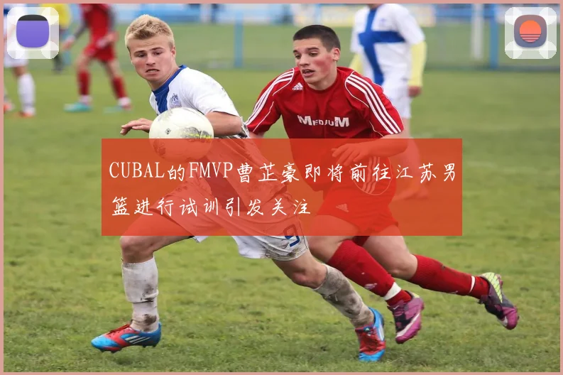 CUBAL的FMVP曹芷豪即将前往江苏男篮进行试训引发关注