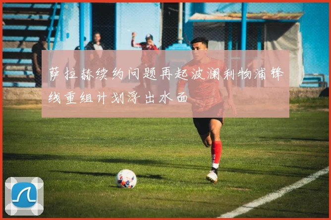 萨拉赫续约问题再起波澜利物浦锋线重组计划浮出水面