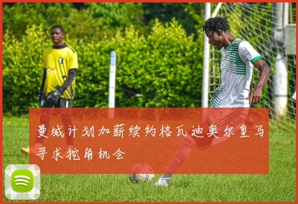 曼城计划加薪续约格瓦迪奥尔皇马寻求挖角机会