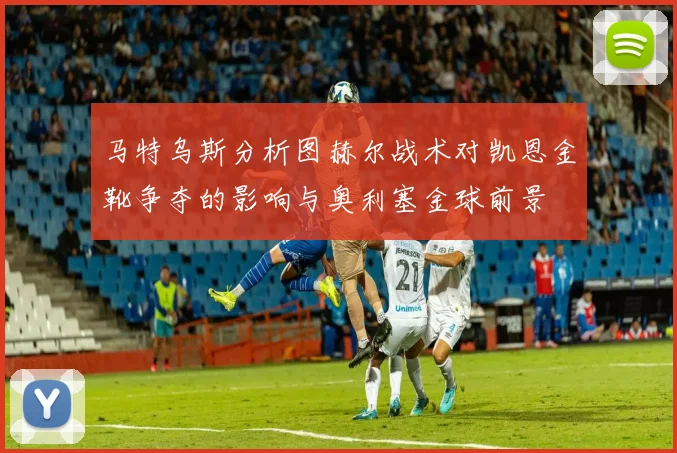 马特乌斯分析图赫尔战术对凯恩金靴争夺的影响与奥利塞金球前景