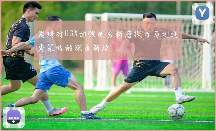 周琦对G3X的预测分析唐斯与马刺选秀策略的深度解读