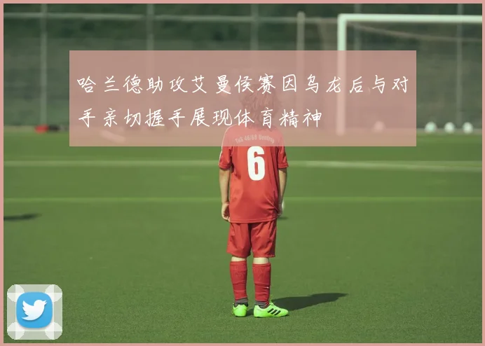 哈兰德助攻艾曼侯赛因乌龙后与对手亲切握手展现体育精神