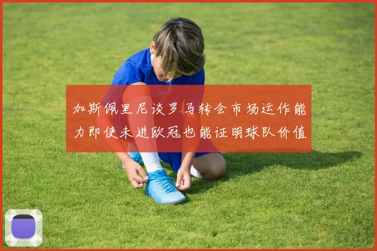 加斯佩里尼谈罗马转会市场运作能力即使未进欧冠也能证明球队价值