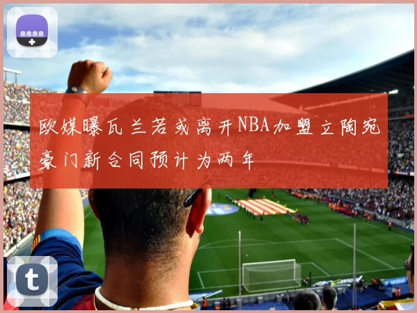 欧媒曝瓦兰若或离开NBA加盟立陶宛豪门新合同预计为两年