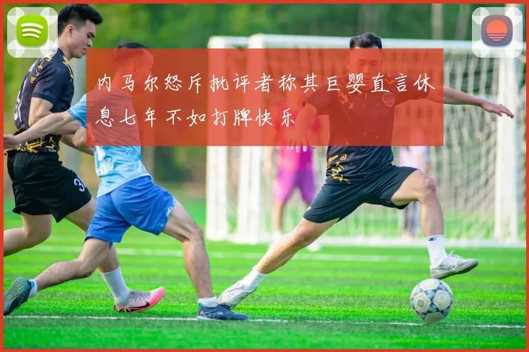 内马尔怒斥批评者称其巨婴直言休息七年不如打牌快乐