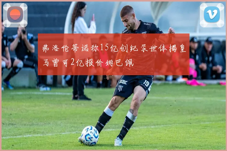 弗洛伦蒂诺称15亿创纪录世体揭皇马曾可2亿报价姆巴佩