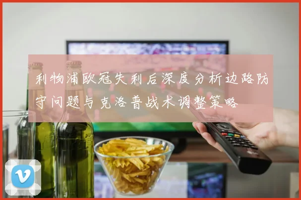 利物浦欧冠失利后深度分析边路防守问题与克洛普战术调整策略