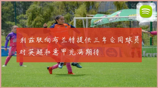 利兹联向布兰特提供三年合同球员对英超和意甲充满期待