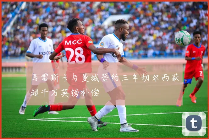马雷斯卡与曼城签约三年切尔西获超千万英镑补偿